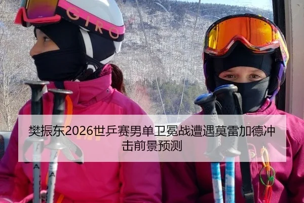 樊振东2026世乒赛男单卫冕战遭遇莫雷加德冲击前景预测
